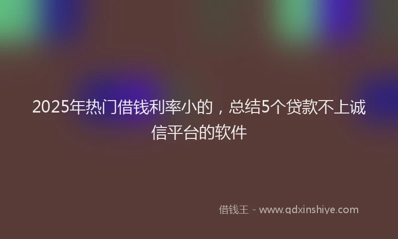 2025年热门借钱利率小的，总结5个贷款不上诚信平台的软件