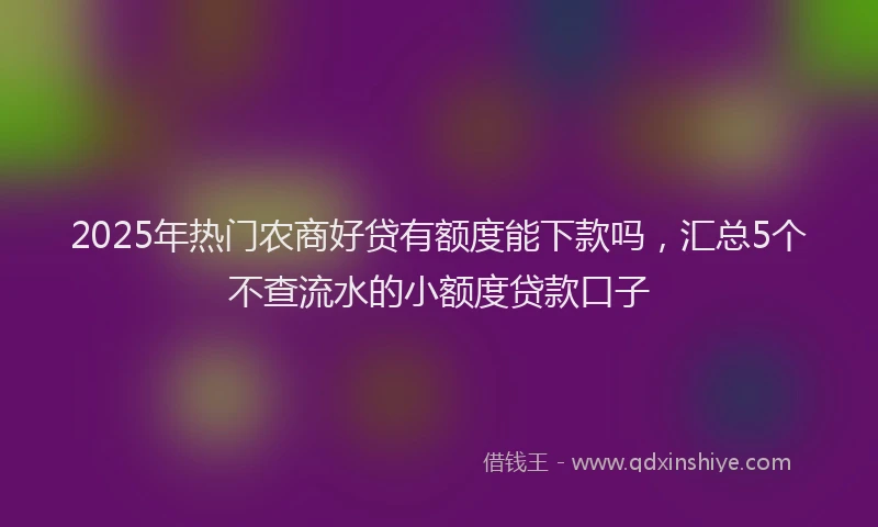 2025年热门农商好贷有额度能下款吗，汇总5个不查流水的小额度贷款口子