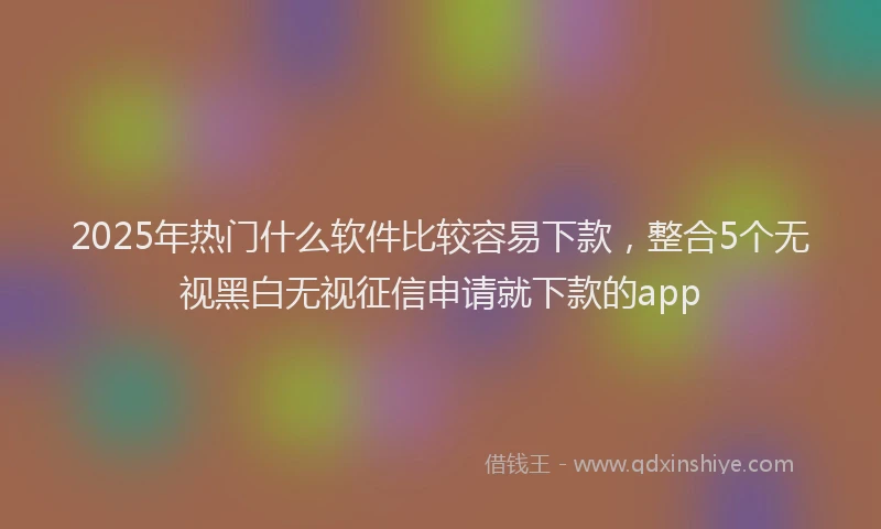 2025年热门什么软件比较容易下款，整合5个无视黑白无视征信申请就下款的app