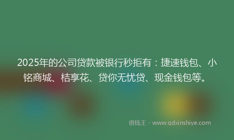 2025年的公司贷款被银行秒拒有：捷速钱包、小铭商城、桔享花、贷你无忧贷、现金钱包等。