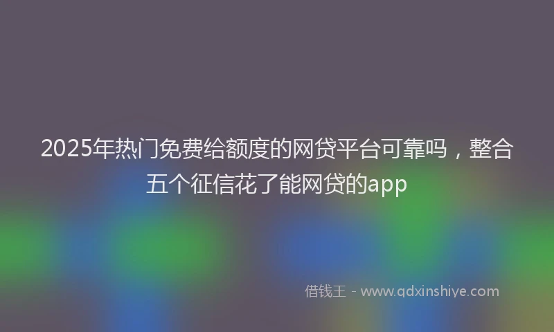 2025年热门免费给额度的网贷平台可靠吗，整合五个征信花了能网贷的app