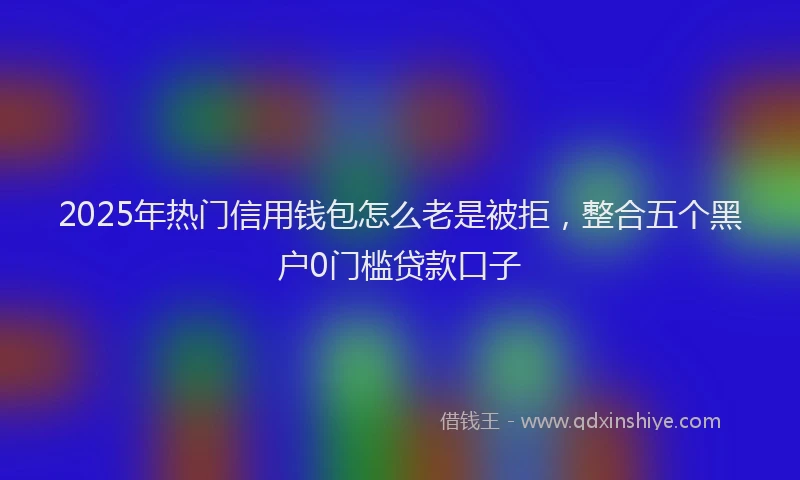 2025年热门信用钱包怎么老是被拒，整合五个黑户0门槛贷款口子