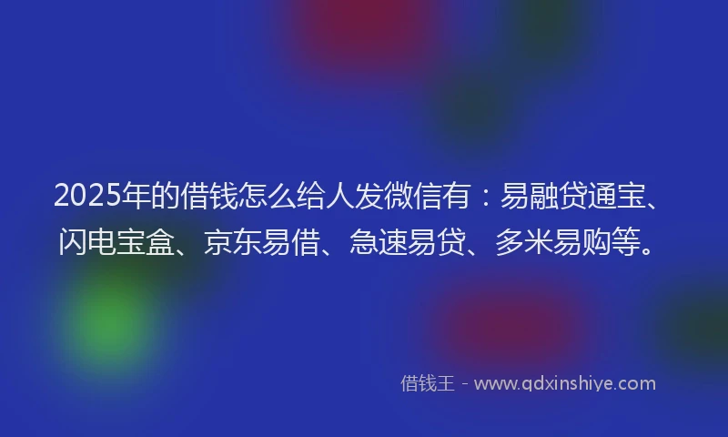2025年的借钱怎么给人发微信有：易融贷通宝、闪电宝盒、京东易借、急速易贷、多米易购等。