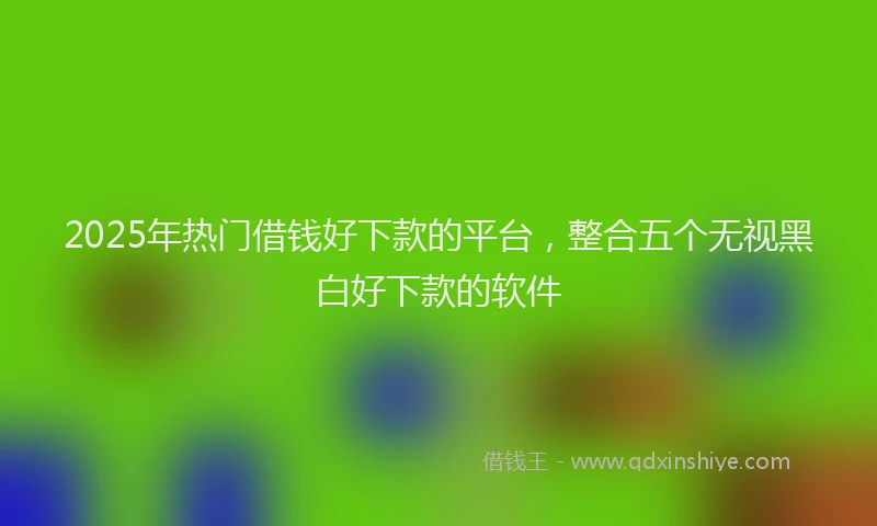 2025年热门借钱好下款的平台，整合五个无视黑白好下款的软件