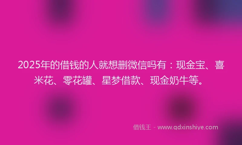 2025年的借钱的人就想删微信吗有：现金宝、喜米花、零花罐、星梦借款、现金奶牛等。