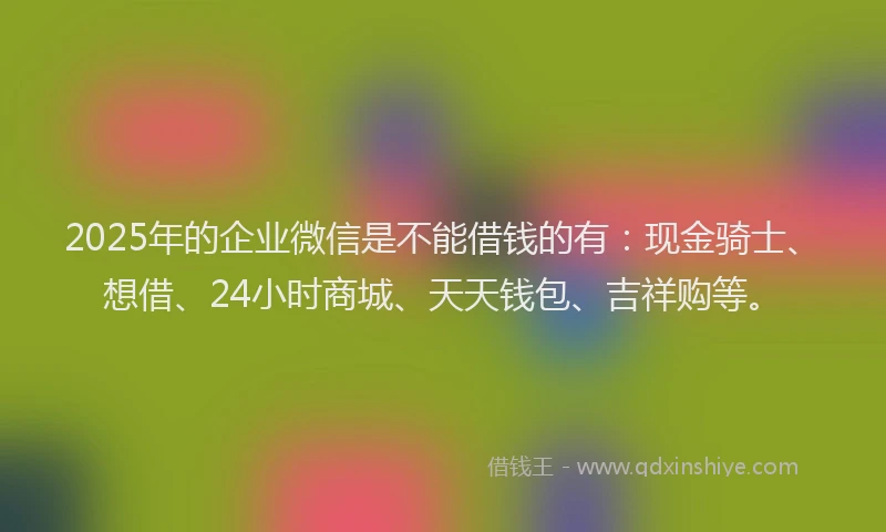 2025年的企业微信是不能借钱的有：现金骑士、想借、24小时商城、天天钱包、吉祥购等。
