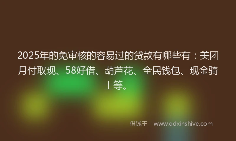 2025年的免审核的容易过的贷款有哪些有：美团月付取现、58好借、葫芦花、全民钱包、现金骑士等。