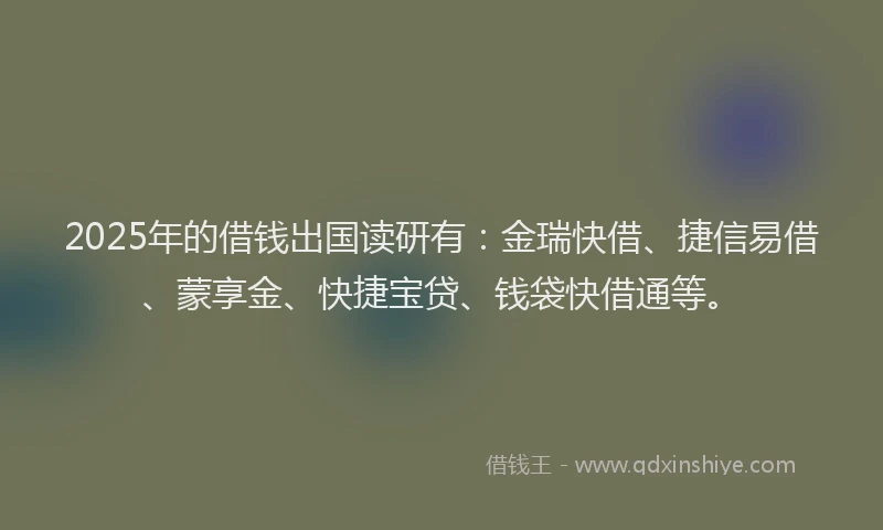 2025年的借钱出国读研有：金瑞快借、捷信易借、蒙享金、快捷宝贷、钱袋快借通等。