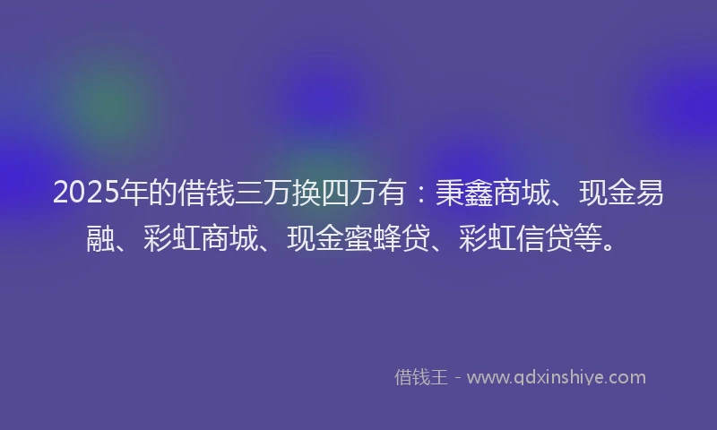 2025年的借钱三万换四万有：秉鑫商城、现金易融、彩虹商城、现金蜜蜂贷、彩虹信贷等。