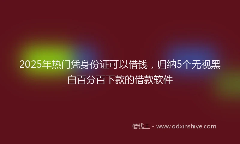 2025年热门凭身份证可以借钱，归纳5个无视黑白百分百下款的借款软件