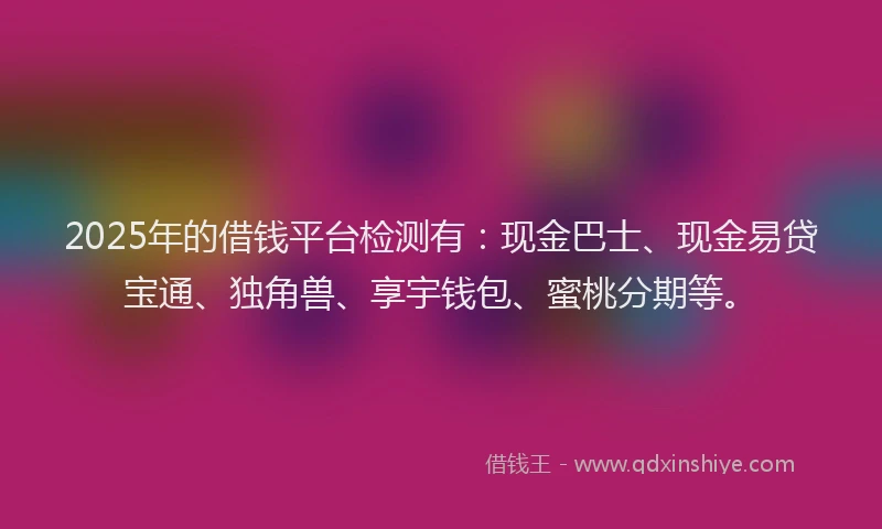 2025年的借钱平台检测有：现金巴士、现金易贷宝通、独角兽、享宇钱包、蜜桃分期等。