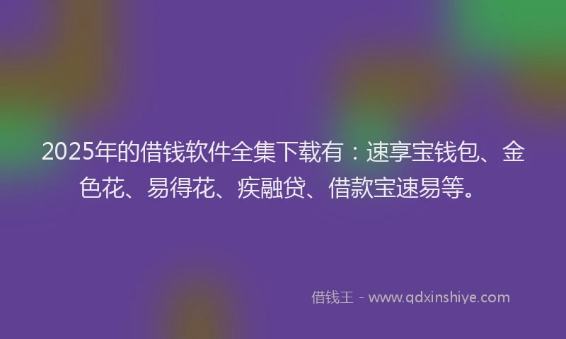 2025年的借钱软件全集下载有：速享宝钱包、金色花、易得花、疾融贷、借款宝速易等。