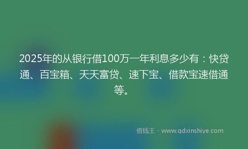 2025年的从银行借100万一年利息多少有：快贷通、百宝箱、天天富贷、速下宝、借款宝速借通等。