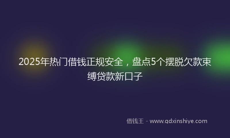 2025年热门借钱正规安全，盘点5个摆脱欠款束缚贷款新口子