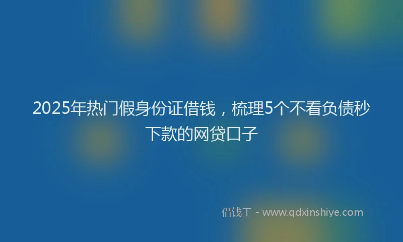 2025年热门假身份证借钱，梳理5个不看负债秒下款的网贷口子