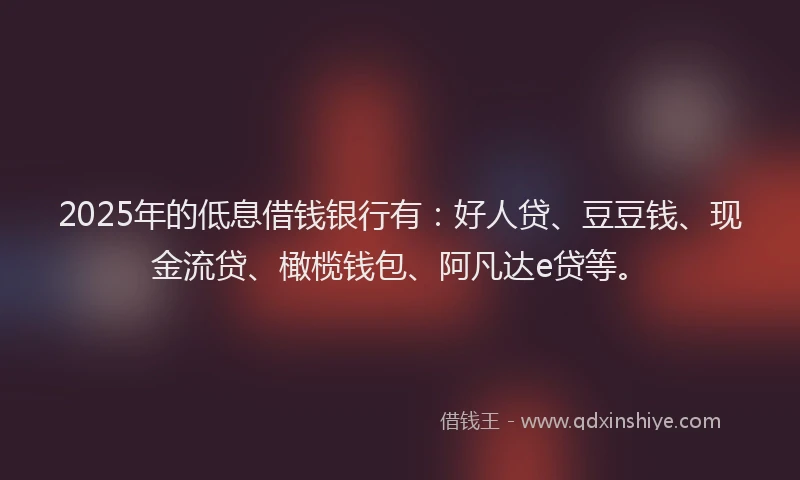 2025年的低息借钱银行有：好人贷、豆豆钱、现金流贷、橄榄钱包、阿凡达e贷等。