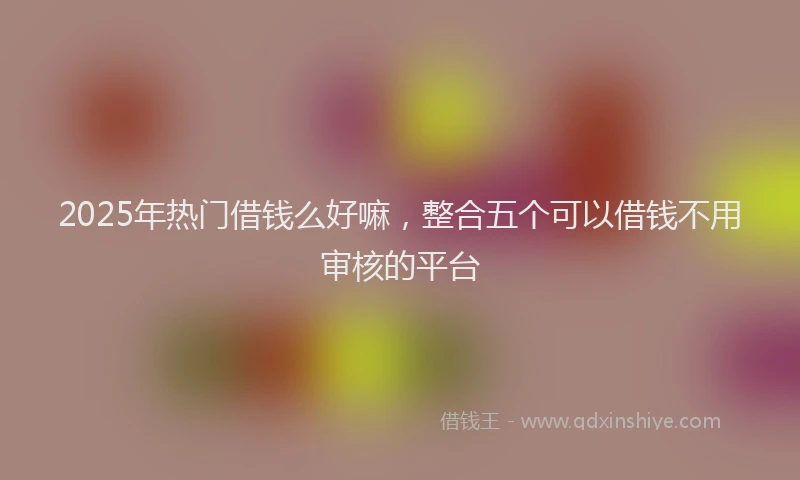 2025年热门借钱么好嘛，整合五个可以借钱不用审核的平台