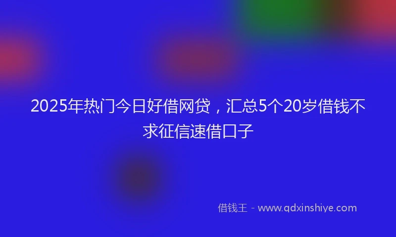 2025年热门今日好借网贷，汇总5个20岁借钱不求征信速借口子
