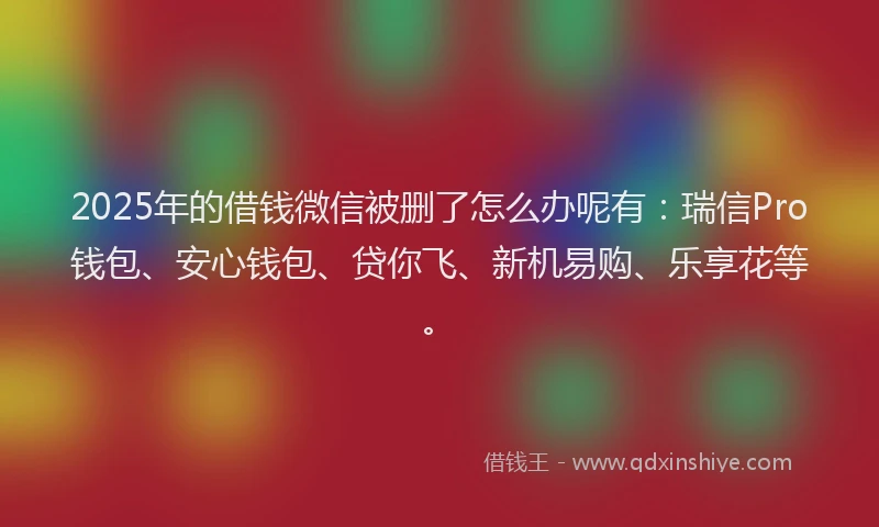 2025年的借钱微信被删了怎么办呢有：瑞信Pro钱包、安心钱包、贷你飞、新机易购、乐享花等。
