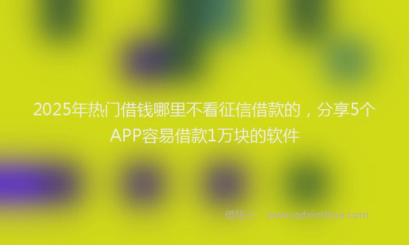 2025年热门借钱哪里不看征信借款的，分享5个APP容易借款1万块的软件
