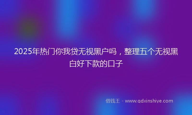 2025年热门你我贷无视黑户吗，整理五个无视黑白好下款的口子