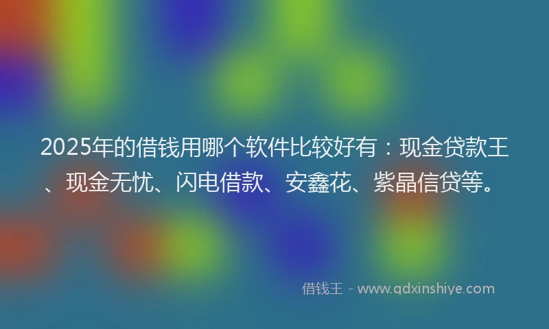 2025年的借钱用哪个软件比较好有：现金贷款王、现金无忧、闪电借款、安鑫花、紫晶信贷等。