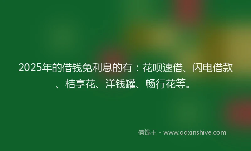 2025年的借钱免利息的有：花呗速借、闪电借款、桔享花、洋钱罐、畅行花等。