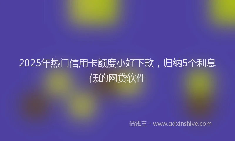 2025年热门信用卡额度小好下款，归纳5个利息低的网贷软件