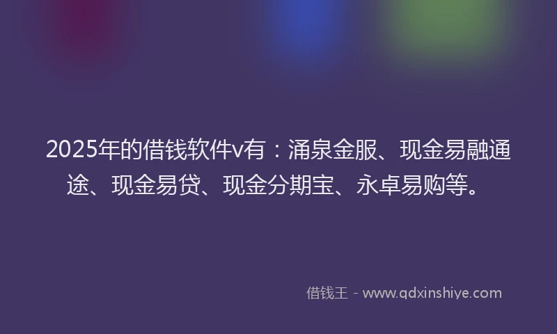 2025年的借钱软件v有：涌泉金服、现金易融通途、现金易贷、现金分期宝、永卓易购等。