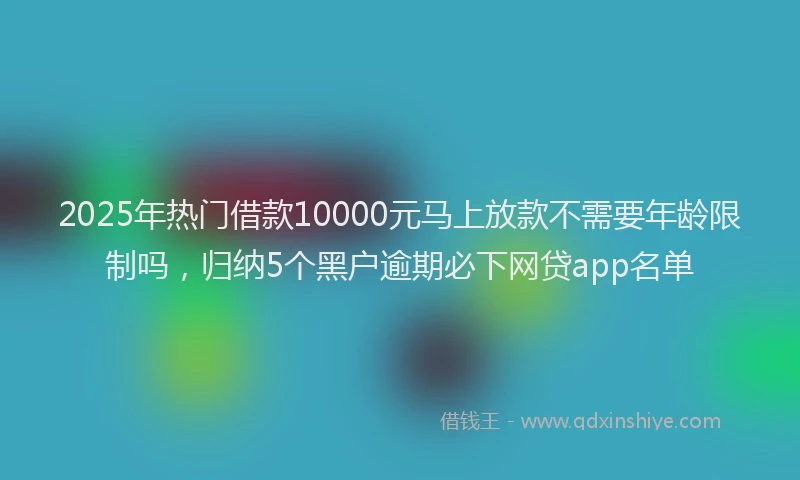2025年热门借款10000元马上放款不需要年龄限制吗，归纳5个黑户逾期必下网贷app名单