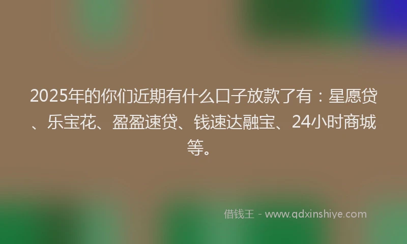 2025年的你们近期有什么口子放款了有：星愿贷、乐宝花、盈盈速贷、钱速达融宝、24小时商城等。