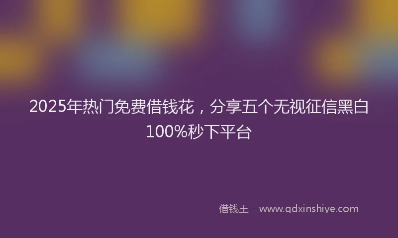 2025年热门免费借钱花，分享五个无视征信黑白100%秒下平台