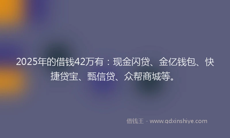 2025年的借钱42万有：现金闪贷、金亿钱包、快捷贷宝、甄信贷、众帮商城等。