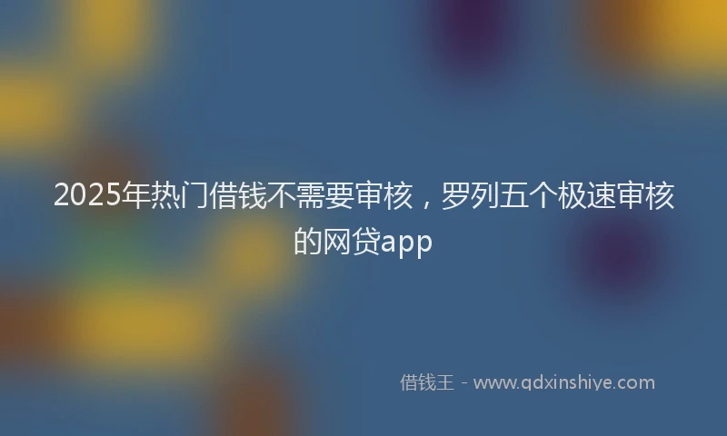 2025年热门借钱不需要审核，罗列五个极速审核的网贷app