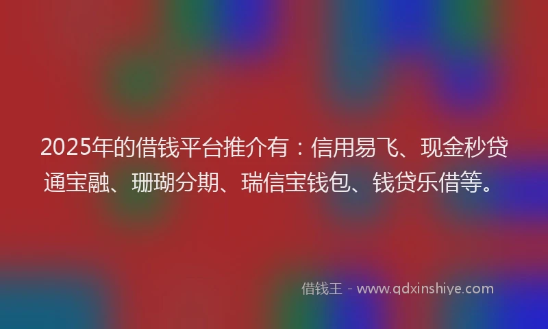 2025年的借钱平台推介有：信用易飞、现金秒贷通宝融、珊瑚分期、瑞信宝钱包、钱贷乐借等。