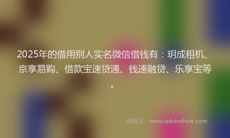 2025年的借用别人实名微信借钱有：玥成租机、京享易购、借款宝速贷通、钱速融贷、乐享宝等。