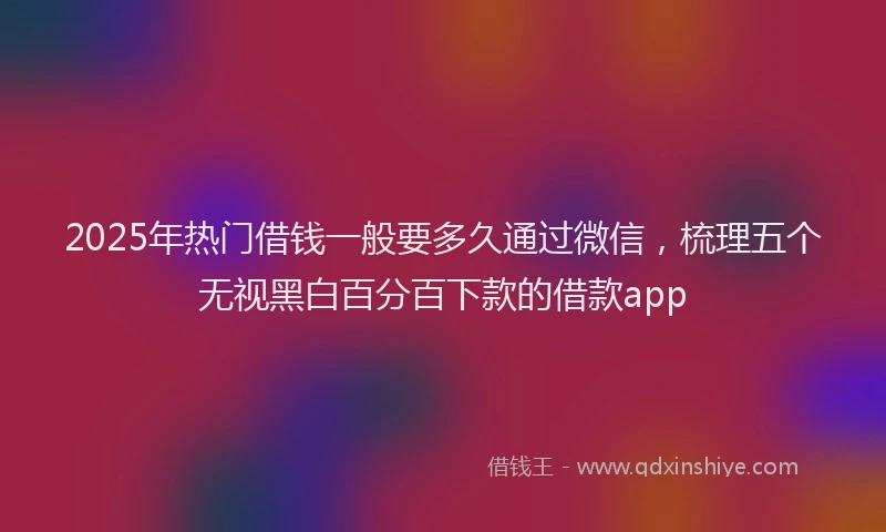 2025年热门借钱一般要多久通过微信，梳理五个无视黑白百分百下款的借款app