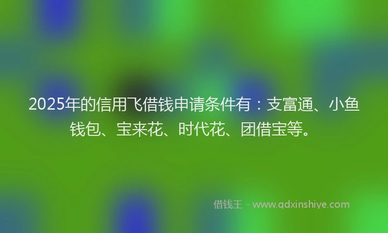 2025年的信用飞借钱申请条件有：支富通、小鱼钱包、宝来花、时代花、团借宝等。