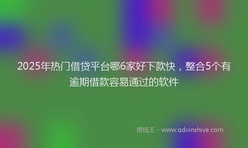 2025年热门借贷平台哪6家好下款快，整合5个有逾期借款容易通过的软件