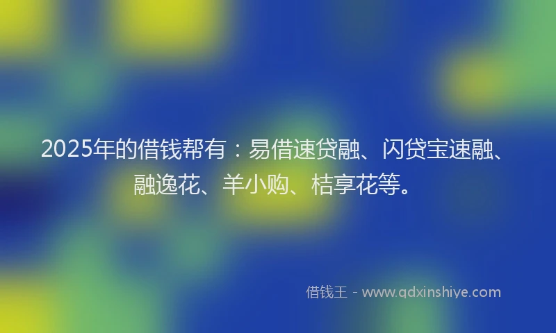 2025年的借钱帮有：易借速贷融、闪贷宝速融、融逸花、羊小购、桔享花等。