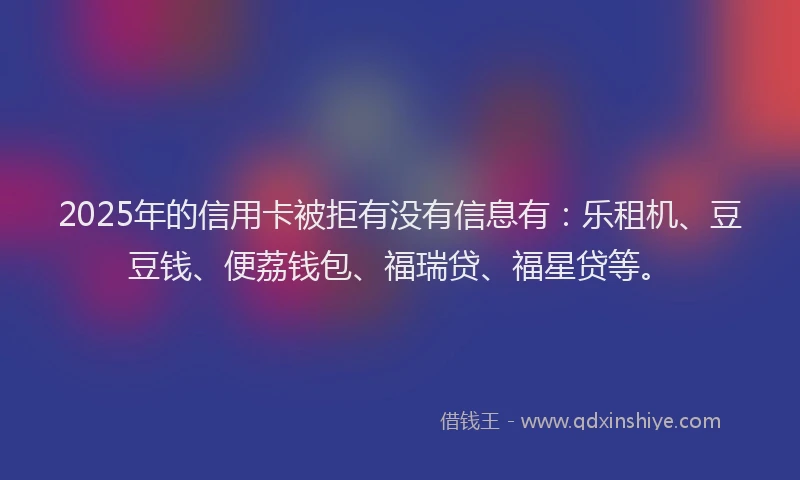 2025年的信用卡被拒有没有信息有：乐租机、豆豆钱、便荔钱包、福瑞贷、福星贷等。