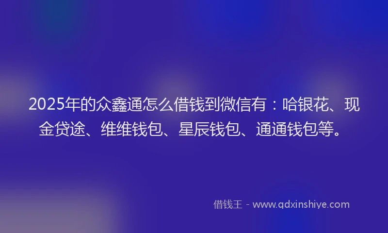 2025年的众鑫通怎么借钱到微信有：哈银花、现金贷途、维维钱包、星辰钱包、通通钱包等。