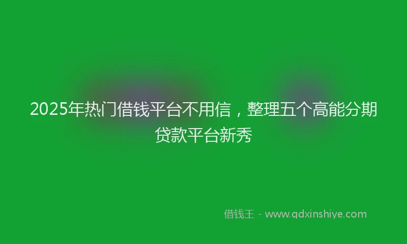 2025年热门借钱平台不用信，整理五个高能分期贷款平台新秀