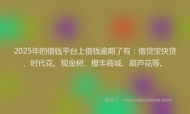 2025年的借钱平台上借钱逾期了有：借贷宝快贷、时代花、现金树、橙丰商城、葫芦花等。