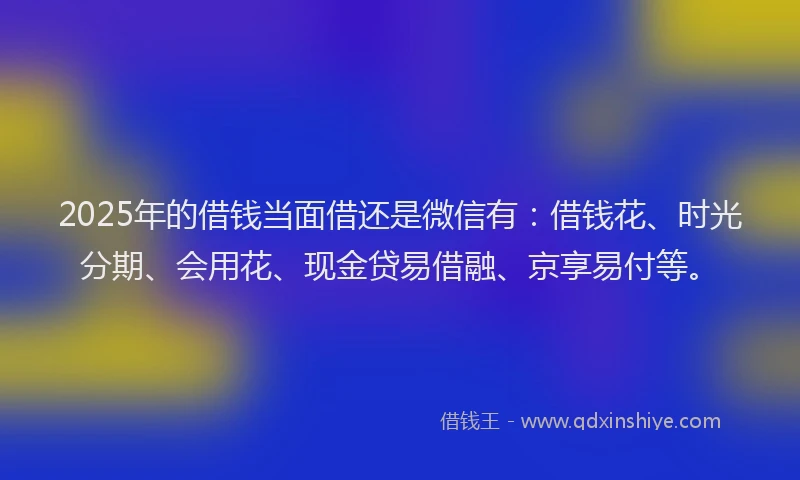 2025年的借钱当面借还是微信有：借钱花、时光分期、会用花、现金贷易借融、京享易付等。