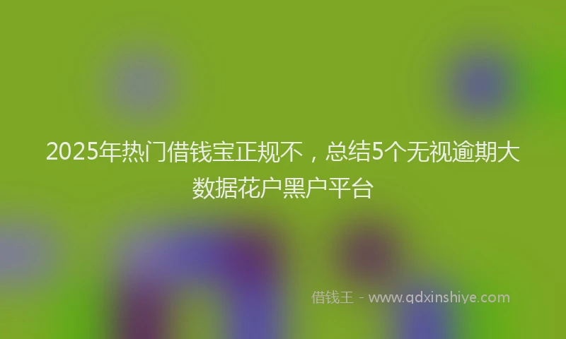 2025年热门借钱宝正规不，总结5个无视逾期大数据花户黑户平台
