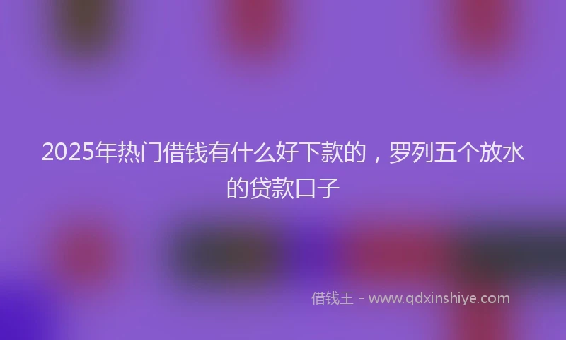 2025年热门借钱有什么好下款的，罗列五个放水的贷款口子