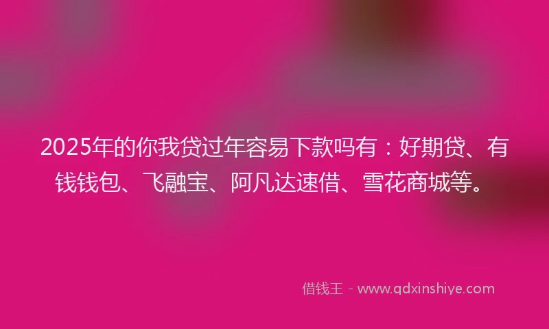2025年的你我贷过年容易下款吗有：好期贷、有钱钱包、飞融宝、阿凡达速借、雪花商城等。