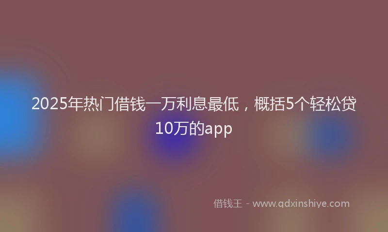 2025年热门借钱一万利息最低，概括5个轻松贷10万的app