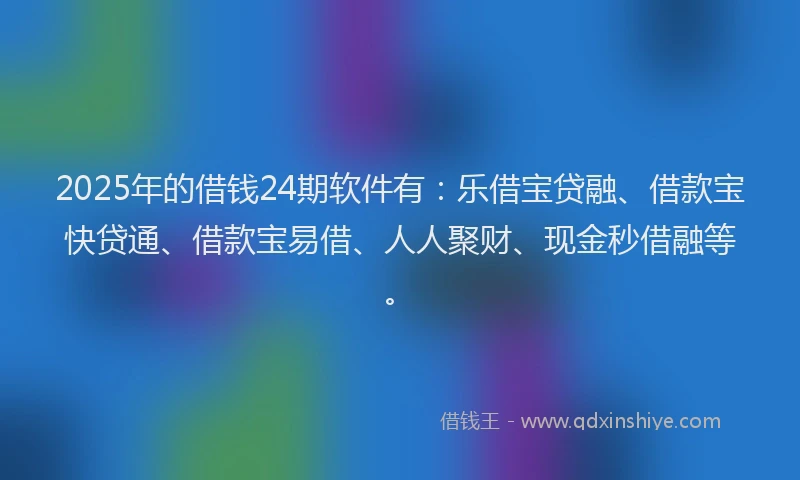 2025年的借钱24期软件有：乐借宝贷融、借款宝快贷通、借款宝易借、人人聚财、现金秒借融等。